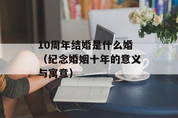 10周年结婚是什么婚（纪念婚姻十年的意义与寓意）-第1张图片-