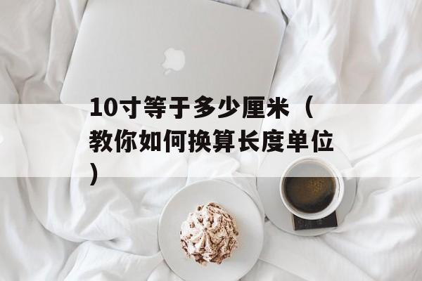 10寸等于多少厘米（教你如何换算长度单位）-第1张图片-