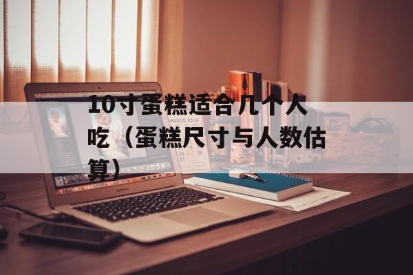 10寸蛋糕适合几个人吃（蛋糕尺寸与人数估算）-第1张图片-
