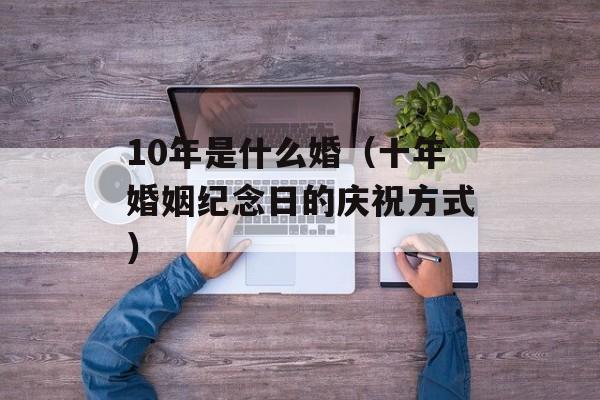 10年是什么婚（十年婚姻纪念日的庆祝方式）-第1张图片-