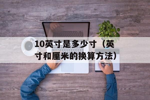 10英寸是多少寸（英寸和厘米的换算方法）-第1张图片-