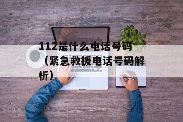 112是什么电话号码（紧急救援电话号码解析）-第1张图片-