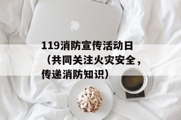 119消防宣传活动日（共同关注火灾安全，传递消防知识）-第1张图片-