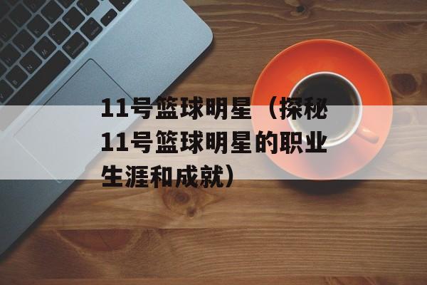 11号篮球明星（探秘11号篮球明星的职业生涯和成就）-第1张图片-