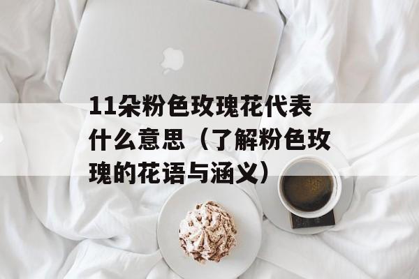 11朵粉色玫瑰花代表什么意思（了解粉色玫瑰的花语与涵义）-第1张图片-