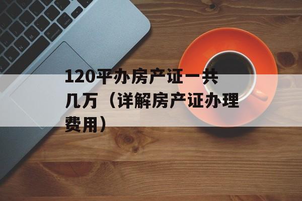 120平办房产证一共几万（详解房产证办理费用）-第1张图片-