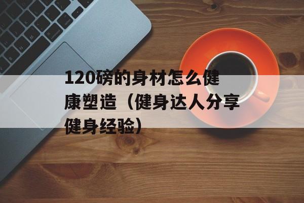 120磅的身材怎么健康塑造（健身达人分享健身经验）-第1张图片-