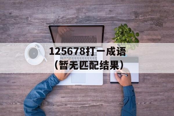 125678打一成语（暂无匹配结果）-第1张图片-