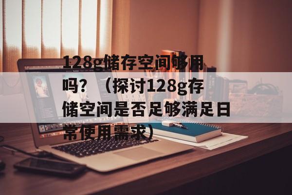 128g储存空间够用吗？（探讨128g存储空间是否足够满足日常使用需求）-第1张图片-