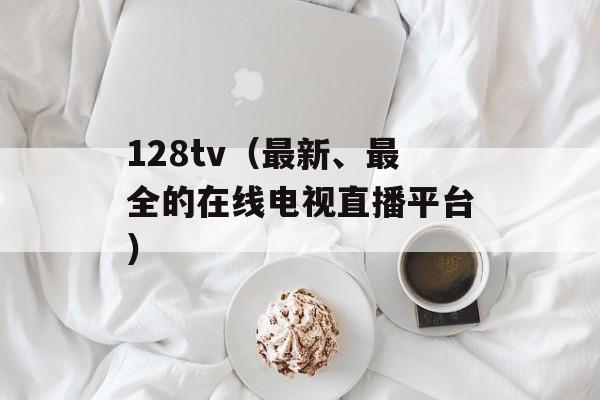 128tv（最新、最全的在线电视直播平台）-第1张图片-