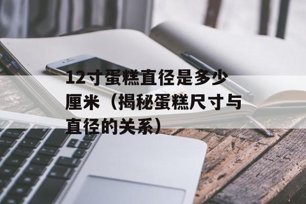 12寸蛋糕直径是多少厘米（揭秘蛋糕尺寸与直径的关系）-第1张图片-