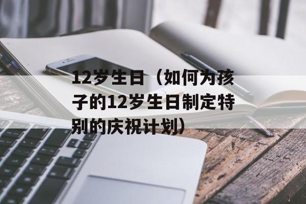 12岁生日（如何为孩子的12岁生日制定特别的庆祝计划）-第1张图片-