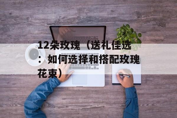 12朵玫瑰（送礼佳选：如何选择和搭配玫瑰花束）-第1张图片-