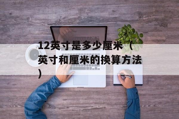 12英寸是多少厘米（英寸和厘米的换算方法）-第1张图片-