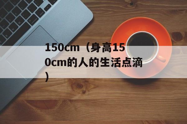 150cm（身高150cm的人的生活点滴）-第1张图片-