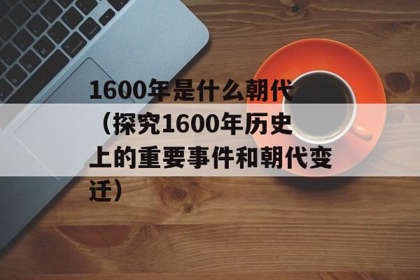 1600年是什么朝代（探究1600年历史上的重要事件和朝代变迁）-第1张图片-