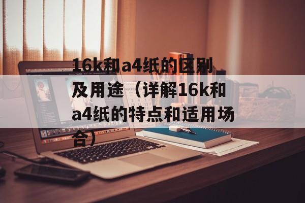 16k和a4纸的区别及用途（详解16k和a4纸的特点和适用场合）-第1张图片-