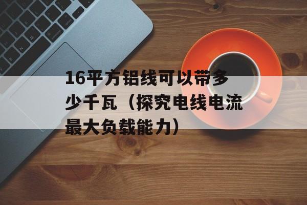 16平方铝线可以带多少千瓦（探究电线电流最大负载能力）-第1张图片-