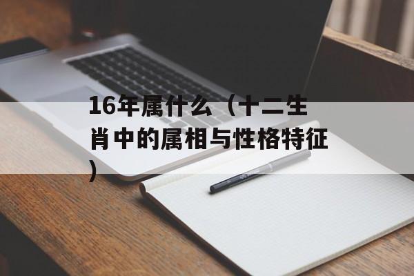 16年属什么（十二生肖中的属相与性格特征）-第1张图片-