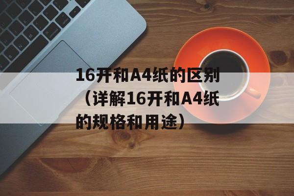 16开和A4纸的区别（详解16开和A4纸的规格和用途）-第1张图片-