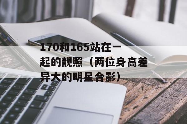 170和165站在一起的靓照（两位身高差异大的明星合影）-第1张图片-