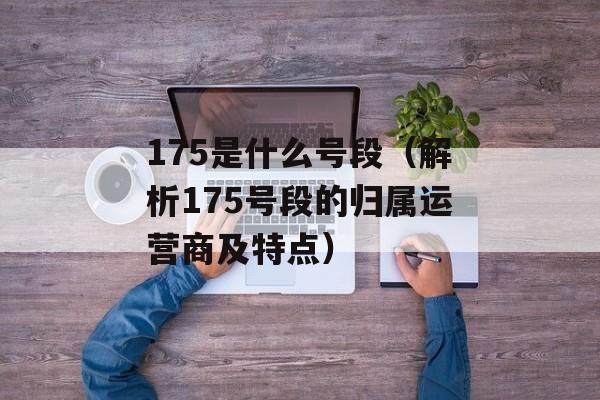 175是什么号段（解析175号段的归属运营商及特点）-第1张图片-