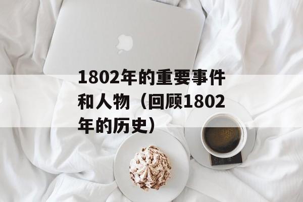 1802年的重要事件和人物（回顾1802年的历史）-第1张图片-