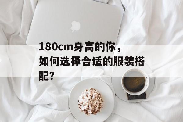 180cm身高的你，如何选择合适的服装搭配？-第1张图片-