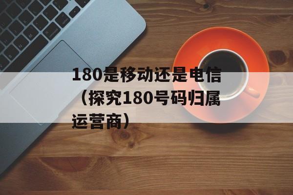 180是移动还是电信（探究180号码归属运营商）-第1张图片-
