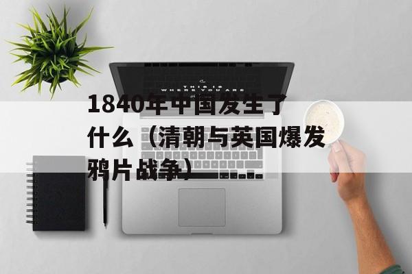 1840年中国发生了什么（清朝与英国爆发鸦片战争）-第1张图片-