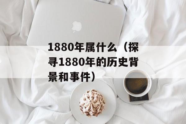 1880年属什么（探寻1880年的历史背景和事件）-第1张图片-