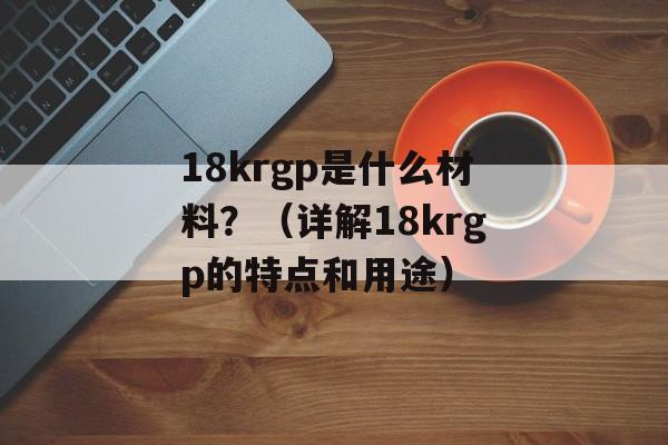 18krgp是什么材料？（详解18krgp的特点和用途）-第1张图片-