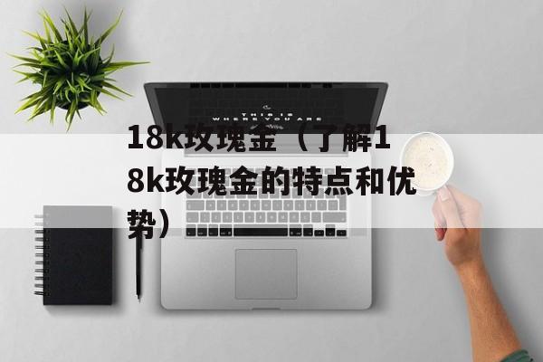 18k玫瑰金（了解18k玫瑰金的特点和优势）-第1张图片-