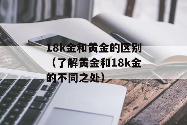 18k金和黄金的区别（了解黄金和18k金的不同之处）-第1张图片-