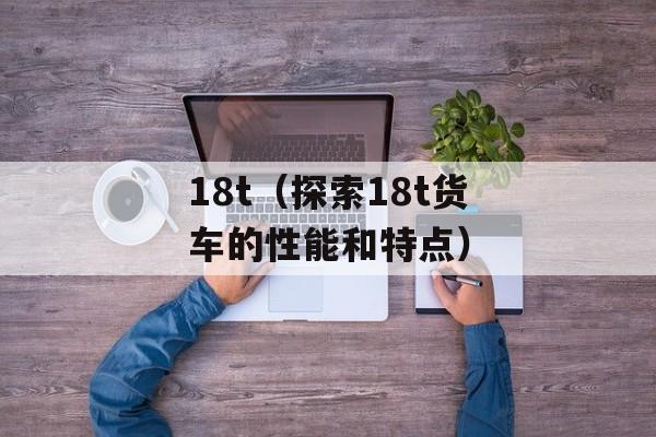 18t（探索18t货车的性能和特点）-第1张图片-