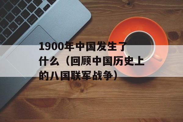 1900年中国发生了什么（回顾中国历史上的八国联军战争）-第1张图片-