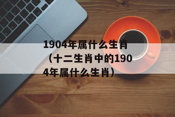1904年属什么生肖（十二生肖中的1904年属什么生肖）-第1张图片-