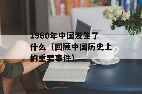 1960年中国发生了什么（回顾中国历史上的重要事件）-第1张图片-