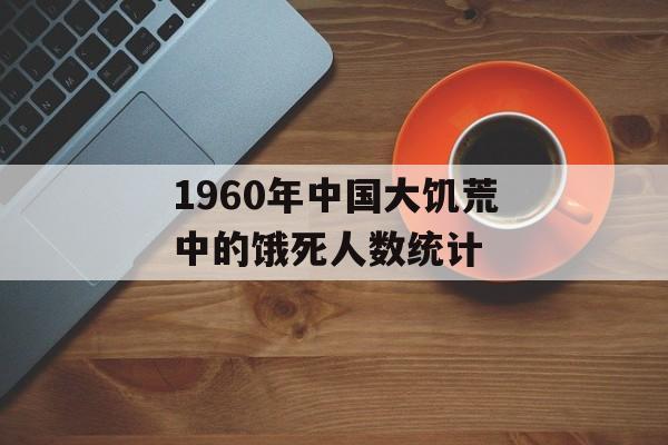1960年中国大饥荒中的饿死人数统计-第1张图片-