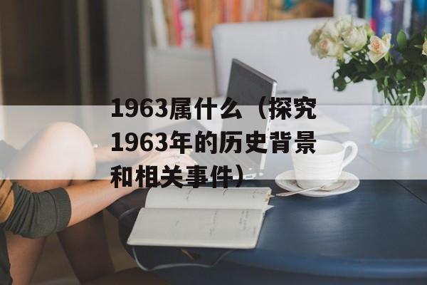 1963属什么（探究1963年的历史背景和相关事件）-第1张图片-