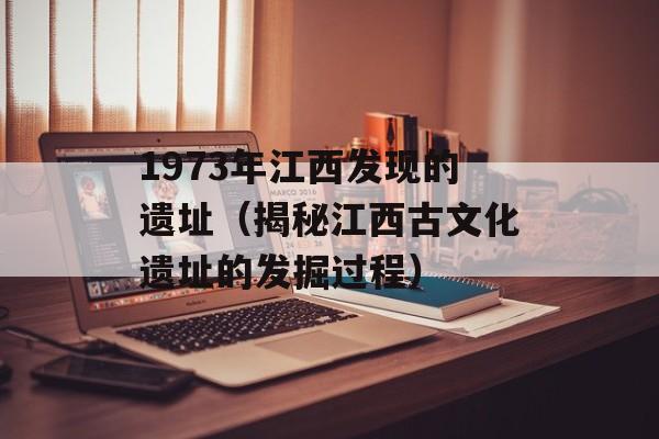 1973年江西发现的遗址（揭秘江西古文化遗址的发掘过程）-第1张图片-