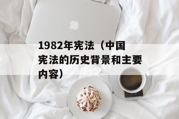1982年宪法（中国宪法的历史背景和主要内容）-第1张图片-