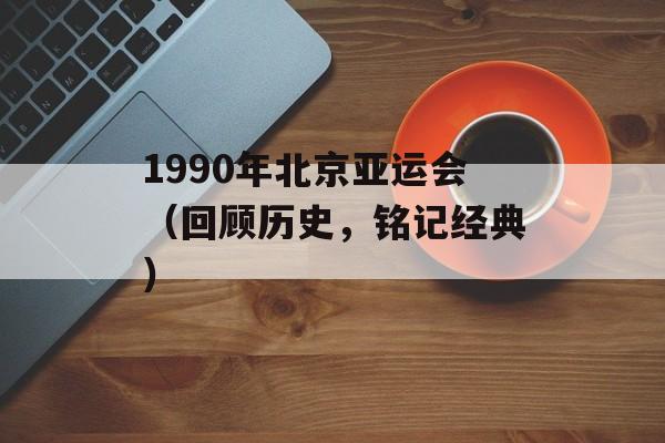 1990年北京亚运会（回顾历史，铭记经典）-第1张图片-