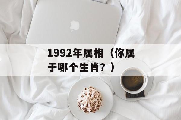 1992年属相（你属于哪个生肖？）-第1张图片-