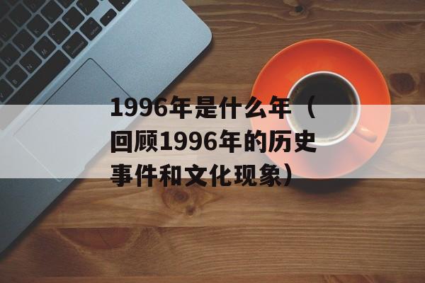 1996年是什么年（回顾1996年的历史事件和文化现象）-第1张图片-
