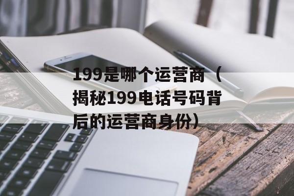 199是哪个运营商（揭秘199电话号码背后的运营商身份）-第1张图片-