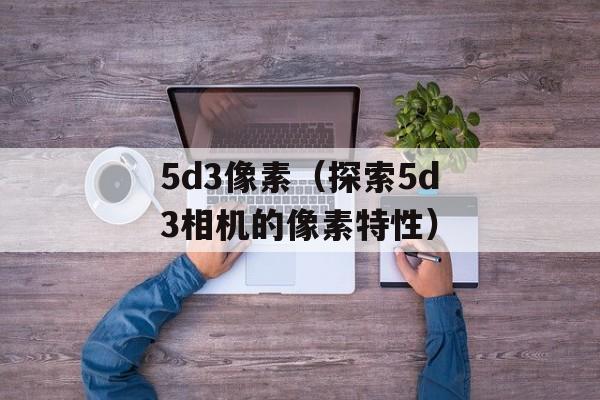 5d3像素（探索5d3相机的像素特性）-第1张图片-