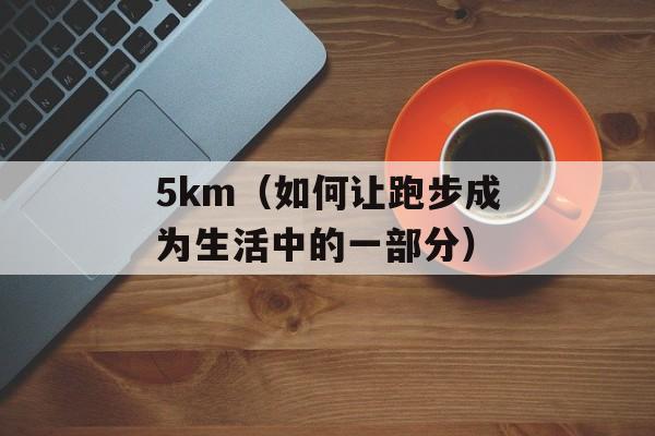 5km（如何让跑步成为生活中的一部分）-第1张图片-
