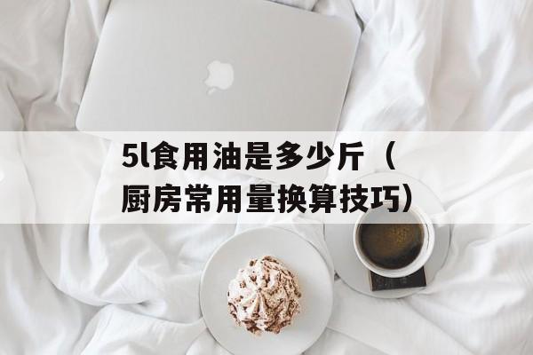 5l食用油是多少斤（厨房常用量换算技巧）-第1张图片-