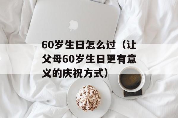 60岁生日怎么过（让父母60岁生日更有意义的庆祝方式）-第1张图片-